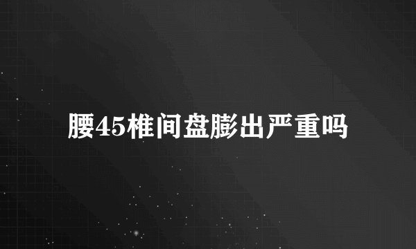 腰45椎间盘膨出严重吗