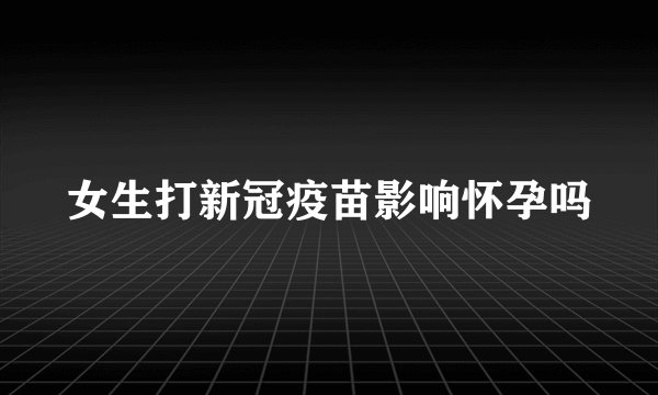 女生打新冠疫苗影响怀孕吗