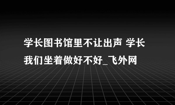 学长图书馆里不让出声 学长我们坐着做好不好_飞外网