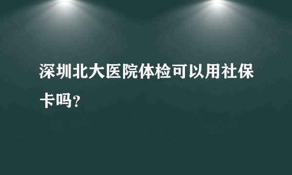 深圳北大医院体检可以用社保卡吗？