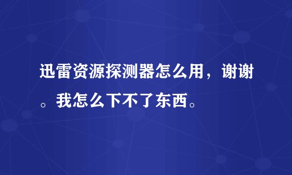 迅雷资源探测器怎么用，谢谢。我怎么下不了东西。
