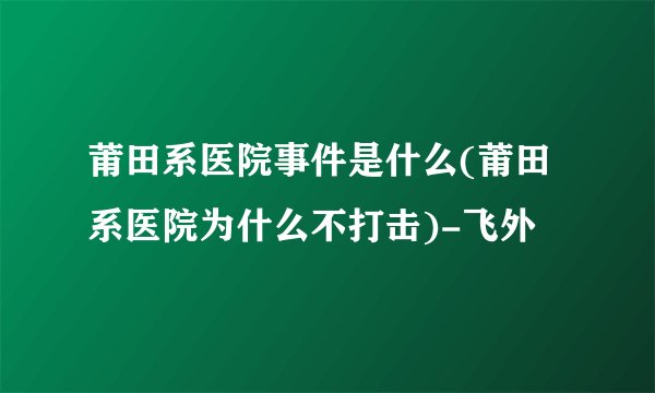 莆田系医院事件是什么(莆田系医院为什么不打击)-飞外