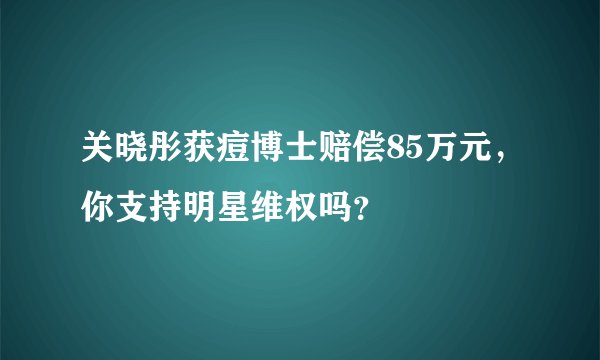 关晓彤获痘博士赔偿85万元，你支持明星维权吗？