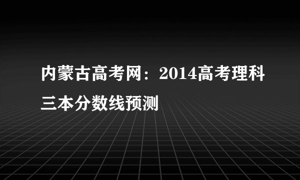 内蒙古高考网：2014高考理科三本分数线预测