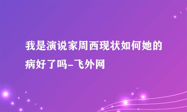 我是演说家周西现状如何她的病好了吗-飞外网