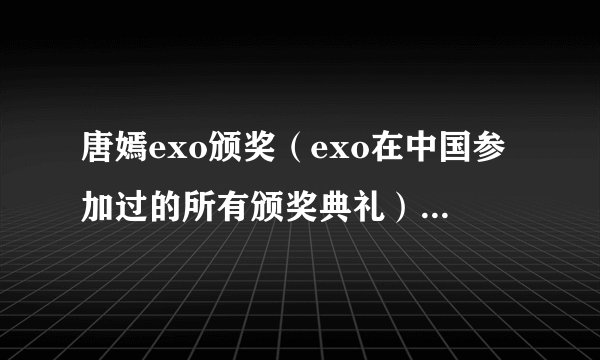 唐嫣exo颁奖（exo在中国参加过的所有颁奖典礼）八卦_飞外网
