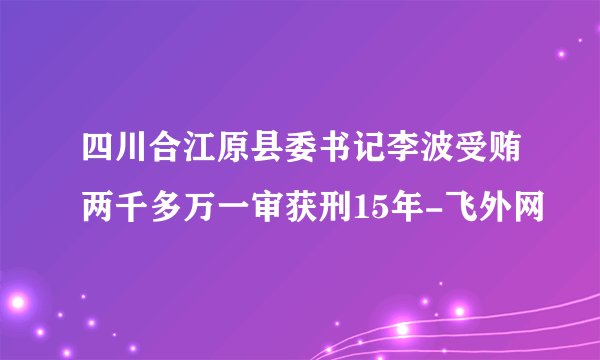 四川合江原县委书记李波受贿两千多万一审获刑15年-飞外网