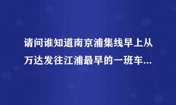 请问谁知道南京浦集线早上从万达发往江浦最早的一班车是几点啊？我七点十分可以到客运站吗？