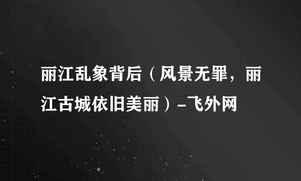 丽江乱象背后（风景无罪，丽江古城依旧美丽）-飞外网