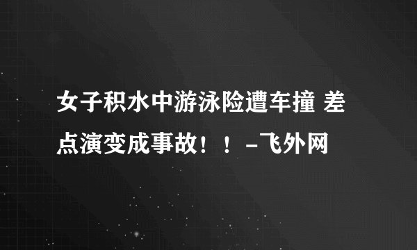 女子积水中游泳险遭车撞 差点演变成事故！！-飞外网