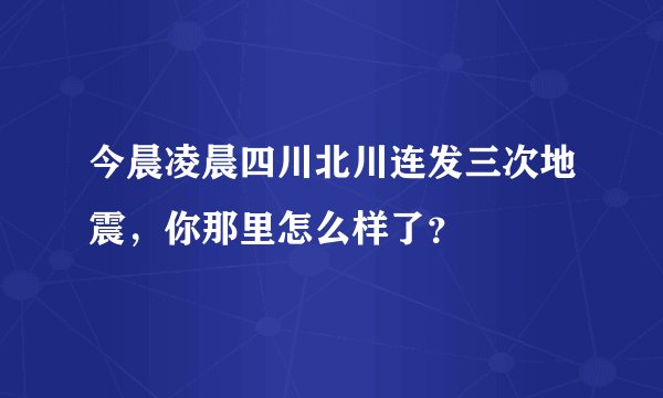 今晨凌晨四川北川连发三次地震，你那里怎么样了？