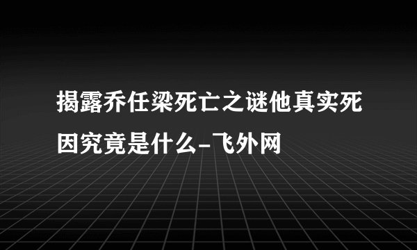 揭露乔任梁死亡之谜他真实死因究竟是什么-飞外网