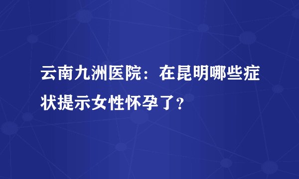云南九洲医院：在昆明哪些症状提示女性怀孕了？