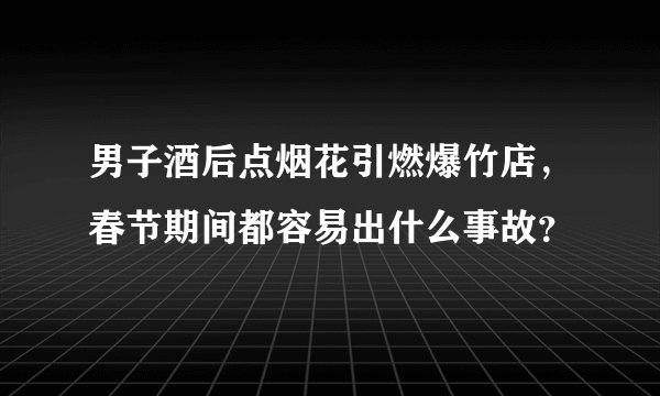 男子酒后点烟花引燃爆竹店，春节期间都容易出什么事故？