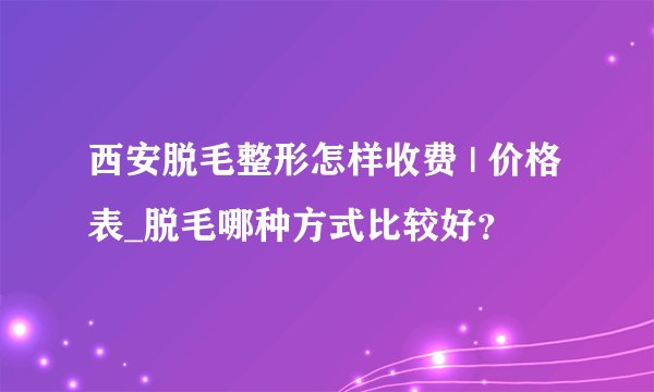 西安脱毛整形怎样收费 | 价格表_脱毛哪种方式比较好？
