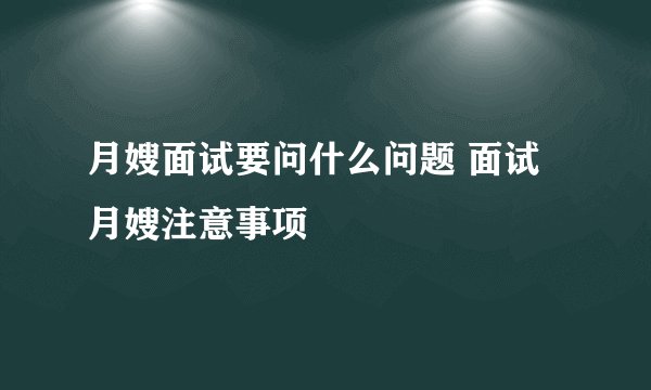 月嫂面试要问什么问题 面试月嫂注意事项