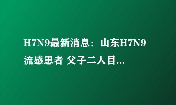 H7N9最新消息：山东H7N9流感患者 父子二人目前病情已稳定