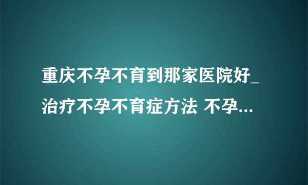 重庆不孕不育到那家医院好_治疗不孕不育症方法 不孕不育该如何调理