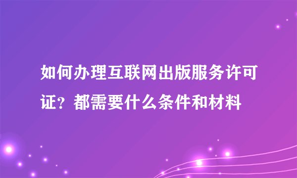 如何办理互联网出版服务许可证？都需要什么条件和材料