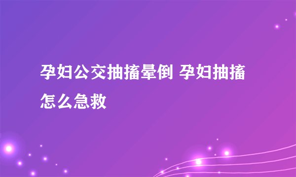 孕妇公交抽搐晕倒 孕妇抽搐怎么急救