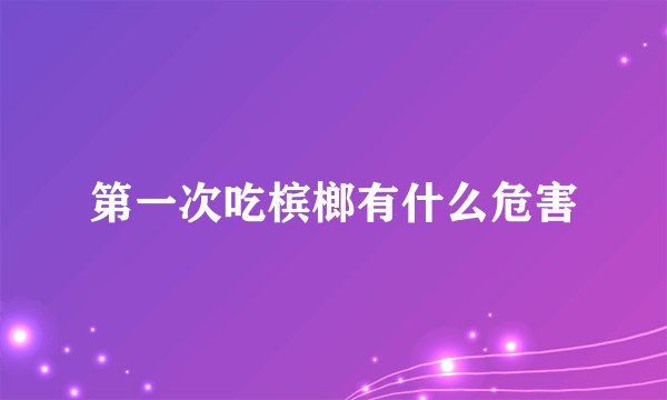 第一次吃槟榔有什么危害