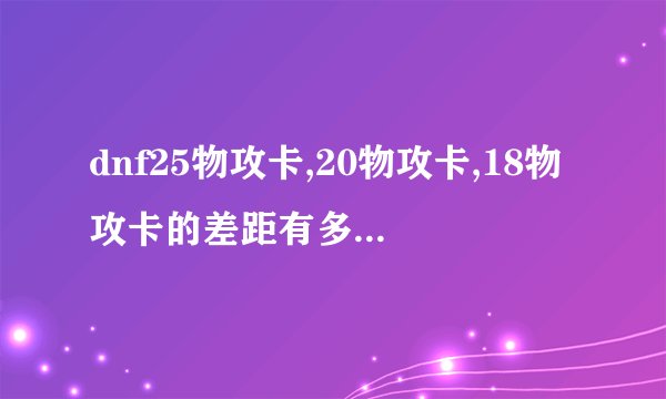 dnf25物攻卡,20物攻卡,18物攻卡的差距有多大。。。本人60剑圣力量过900想附魔。。