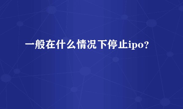 一般在什么情况下停止ipo？