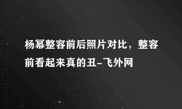 杨幂整容前后照片对比，整容前看起来真的丑-飞外网