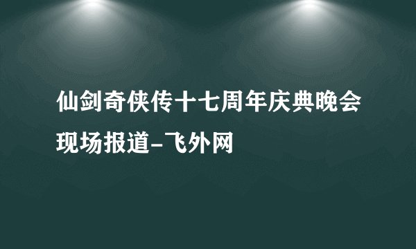 仙剑奇侠传十七周年庆典晚会现场报道-飞外网