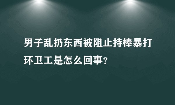 男子乱扔东西被阻止持棒暴打环卫工是怎么回事？