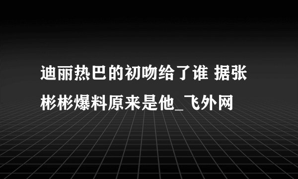 迪丽热巴的初吻给了谁 据张彬彬爆料原来是他_飞外网