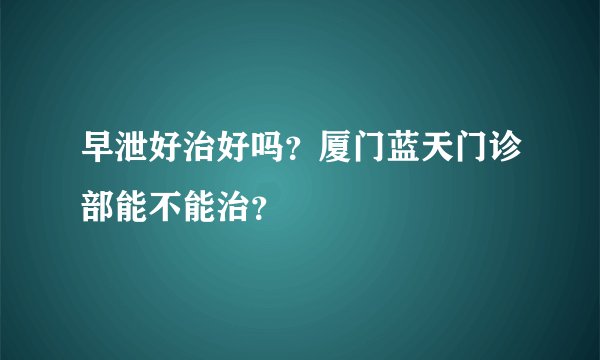 早泄好治好吗？厦门蓝天门诊部能不能治？