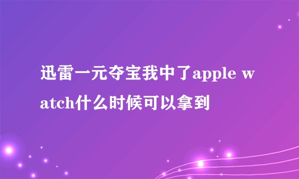 迅雷一元夺宝我中了apple watch什么时候可以拿到