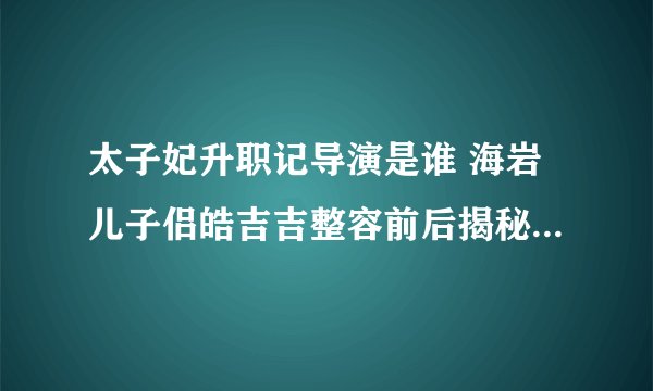 太子妃升职记导演是谁 海岩儿子侣皓吉吉整容前后揭秘_飞外网