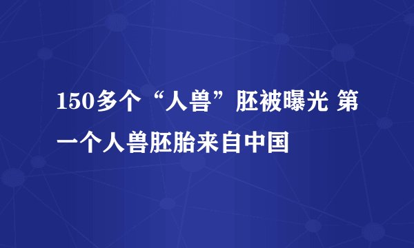 150多个“人兽”胚被曝光 第一个人兽胚胎来自中国