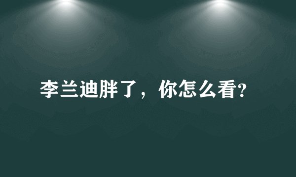 李兰迪胖了，你怎么看？