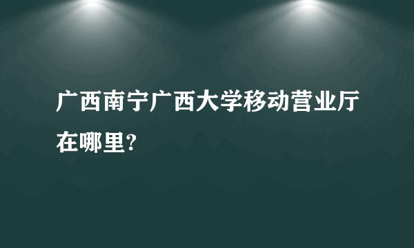 广西南宁广西大学移动营业厅在哪里?
