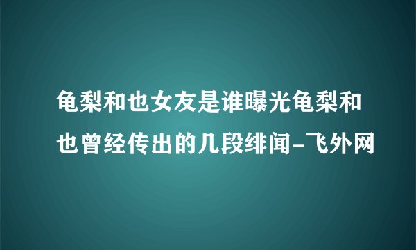 龟梨和也女友是谁曝光龟梨和也曾经传出的几段绯闻-飞外网