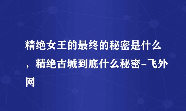 精绝女王的最终的秘密是什么，精绝古城到底什么秘密-飞外网