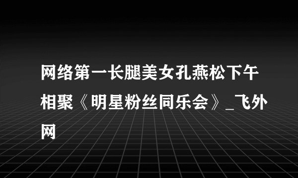 网络第一长腿美女孔燕松下午相聚《明星粉丝同乐会》_飞外网