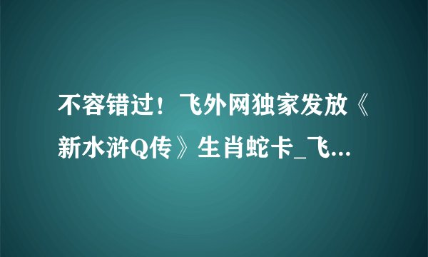 不容错过！飞外网独家发放《新水浒Q传》生肖蛇卡_飞外网新水浒Q传