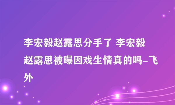 李宏毅赵露思分手了 李宏毅赵露思被曝因戏生情真的吗-飞外