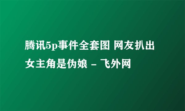 腾讯5p事件全套图 网友扒出女主角是伪娘 - 飞外网