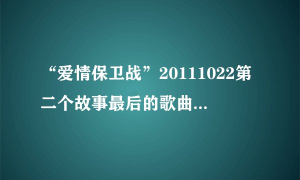 “爱情保卫战”20111022第二个故事最后的歌曲是什么？