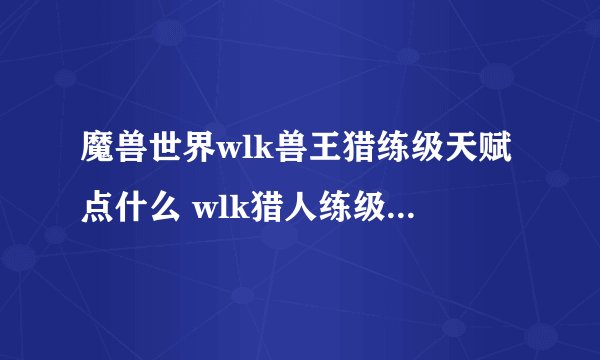 魔兽世界wlk兽王猎练级天赋点什么 wlk猎人练级天赋加点攻略