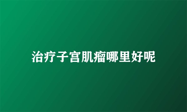 治疗子宫肌瘤哪里好呢