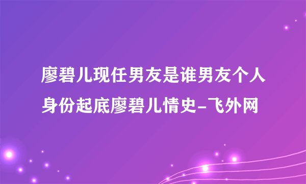 廖碧儿现任男友是谁男友个人身份起底廖碧儿情史-飞外网