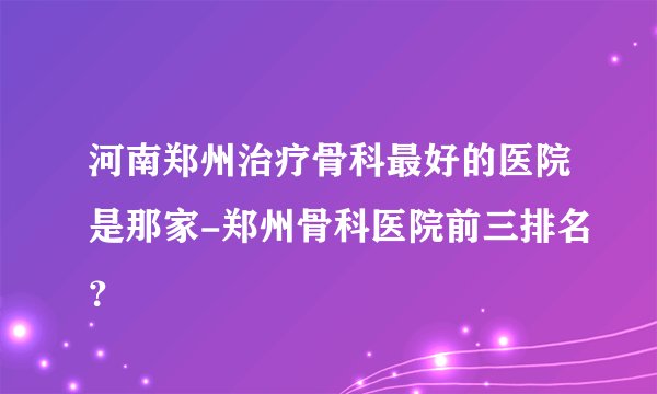 河南郑州治疗骨科最好的医院是那家-郑州骨科医院前三排名？
