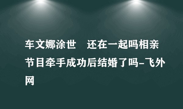 车文娜涂世旻还在一起吗相亲节目牵手成功后结婚了吗-飞外网