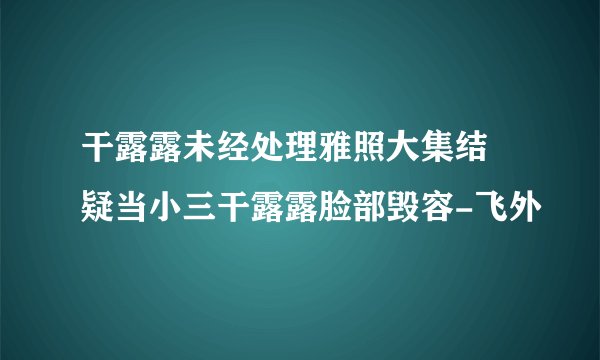 干露露未经处理雅照大集结 疑当小三干露露脸部毁容-飞外